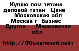 Куплю лом титана - деловой титан › Цена ­ 1 - Московская обл., Москва г. Бизнес » Другое   . Московская обл.